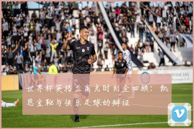 世界杯英格兰高光时刻全回顾：凯恩金靴与快乐足球的辩证