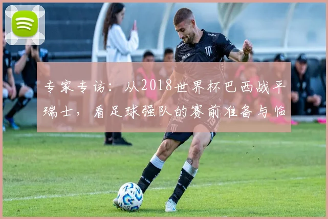 专家专访：从2018世界杯巴西战平瑞士，看足球强队的赛前准备与临场应变