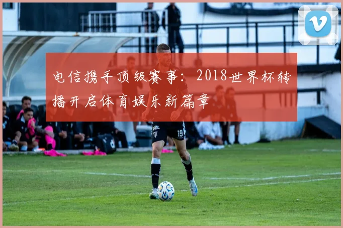 电信携手顶级赛事：2018世界杯转播开启体育娱乐新篇章