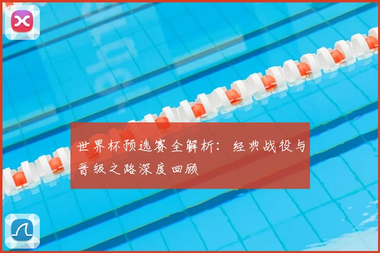 世界杯预选赛全解析：经典战役与晋级之路深度回顾