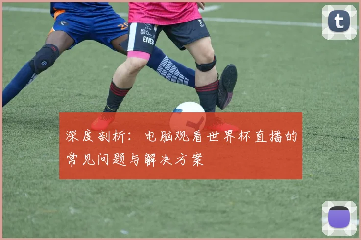 深度剖析：电脑观看世界杯直播的常见问题与解决方案