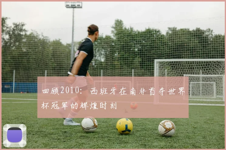 回顾2010：西班牙在南非首夺世界杯冠军的辉煌时刻