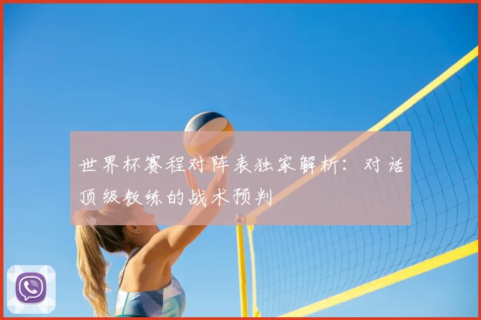 世界杯赛程对阵表独家解析:对话顶级教练的战术预判