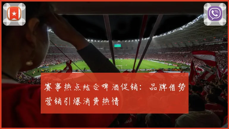 赛事热点结合啤酒促销：品牌借势营销引爆消费热情