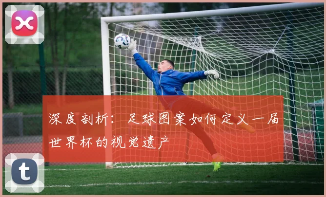 深度剖析：足球图案如何定义一届世界杯的视觉遗产