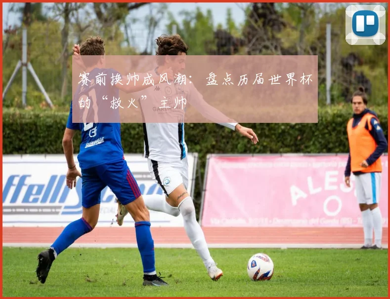 赛前换帅成风潮：盘点历届世界杯的“救火”主帅