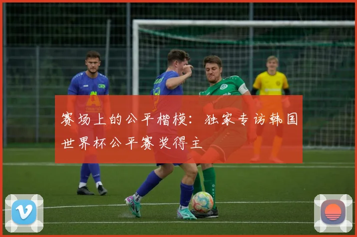 赛场上的公平楷模：独家专访韩国世界杯公平赛奖得主