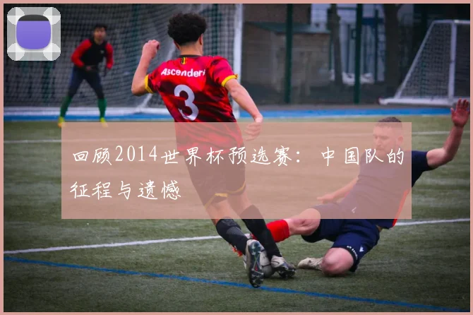 回顾2014世界杯预选赛：中国队的征程与遗憾
