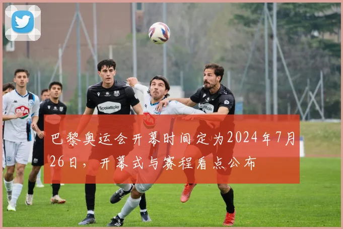 巴黎奥运会开幕时间定为2024年7月26日，开幕式与赛程看点公布