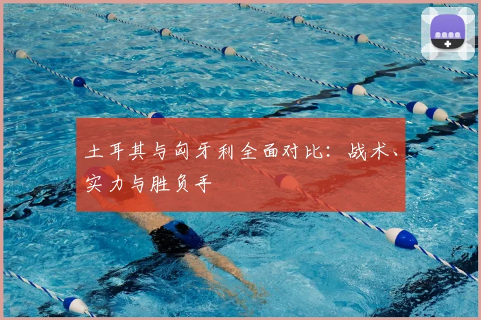 土耳其与匈牙利全面对比:战术、实力与胜负手