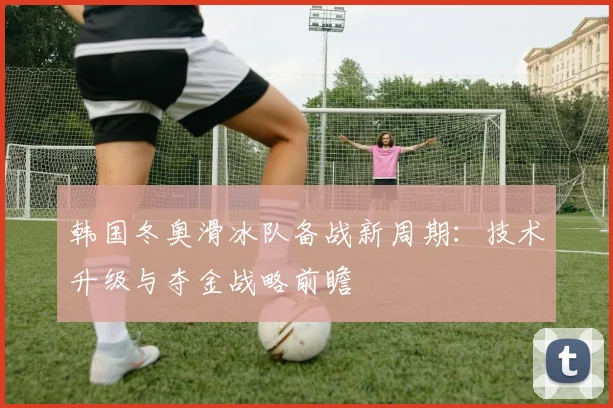 韩国冬奥滑冰队备战新周期：技术升级与夺金战略前瞻