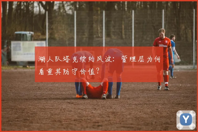 湖人队塔克续约风波:管理层为何看重其防守价值?