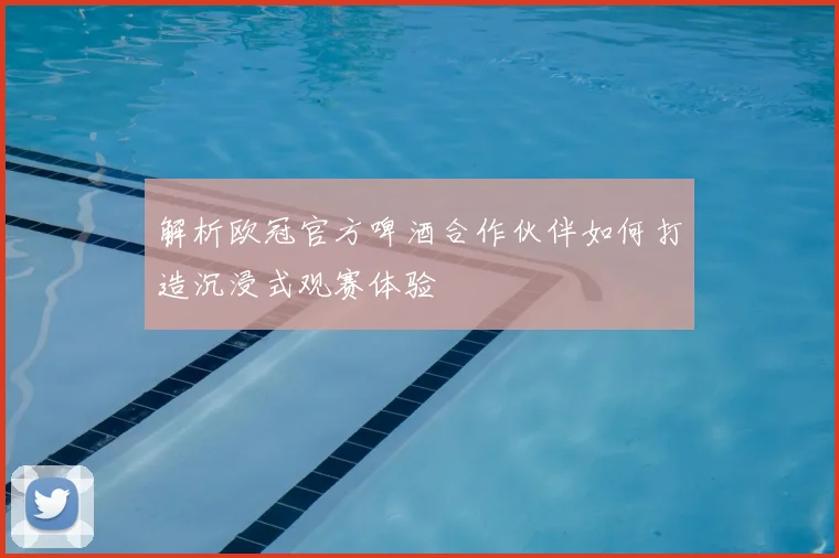 解析欧冠官方啤酒合作伙伴如何打造沉浸式观赛体验