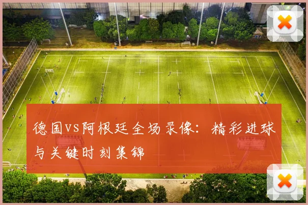 德国vs阿根廷全场录像：精彩进球与关键时刻集锦