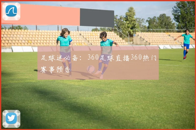 足球迷必备：360足球直播360热门赛事预告
