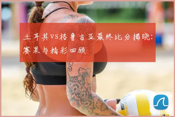 土耳其vs格鲁吉亚最终比分揭晓：赛果与精彩回顾